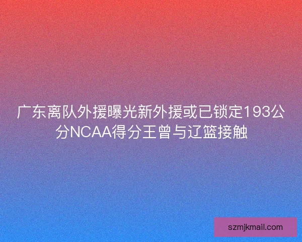 广东离队外援曝光新外援或已锁定193公分NCAA得分王曾与辽篮接触