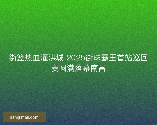 街篮热血灌洪城 2025街球霸王首站巡回赛圆满落幕南昌