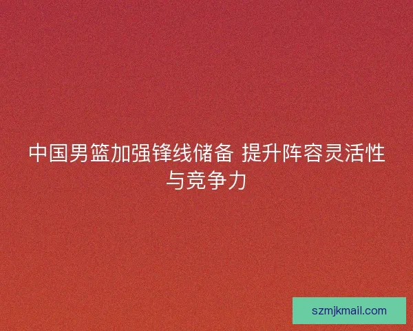 中国男篮加强锋线储备 提升阵容灵活性与竞争力