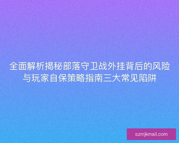全面解析揭秘部落守卫战外挂背后的风险与玩家自保策略指南三大常见陷阱