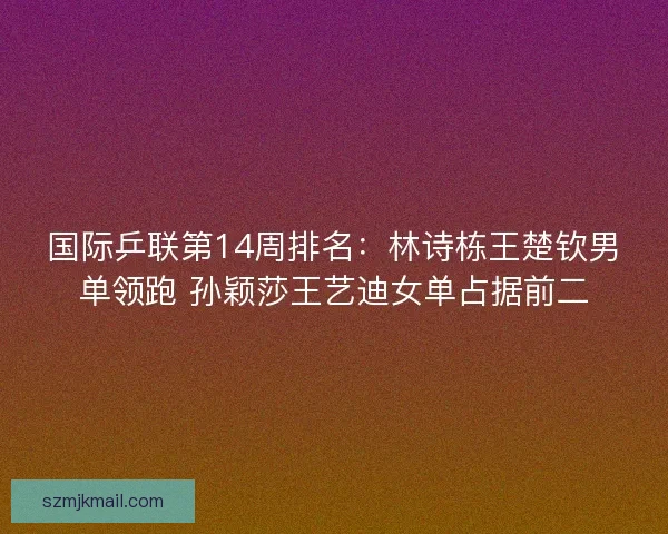 国际乒联第14周排名：林诗栋王楚钦男单领跑 孙颖莎王艺迪女单占据前二