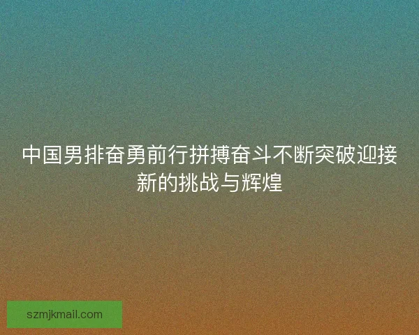中国男排奋勇前行拼搏奋斗不断突破迎接新的挑战与辉煌